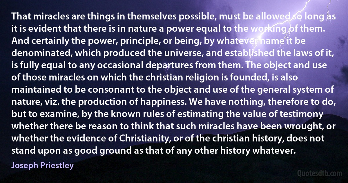 That miracles are things in themselves possible, must be allowed so long as it is evident that there is in nature a power equal to the working of them. And certainly the power, principle, or being, by whatever name it be denominated, which produced the universe, and established the laws of it, is fully equal to any occasional departures from them. The object and use of those miracles on which the christian religion is founded, is also maintained to be consonant to the object and use of the general system of nature, viz. the production of happiness. We have nothing, therefore to do, but to examine, by the known rules of estimating the value of testimony whether there be reason to think that such miracles have been wrought, or whether the evidence of Christianity, or of the christian history, does not stand upon as good ground as that of any other history whatever. (Joseph Priestley)