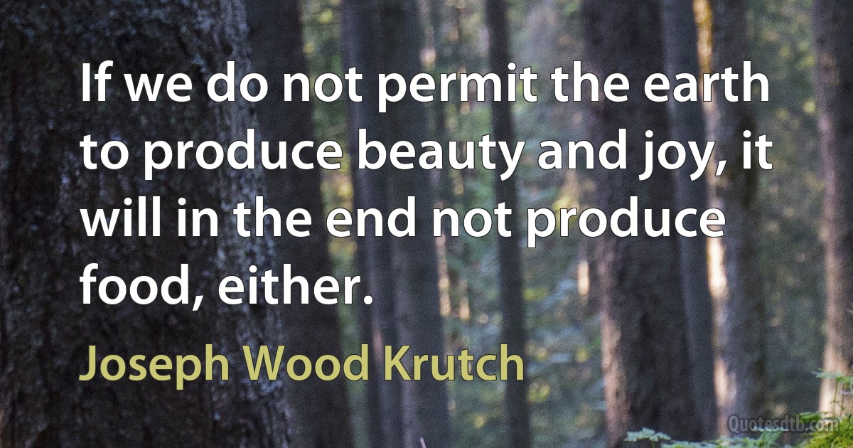 If we do not permit the earth to produce beauty and joy, it will in the end not produce food, either. (Joseph Wood Krutch)