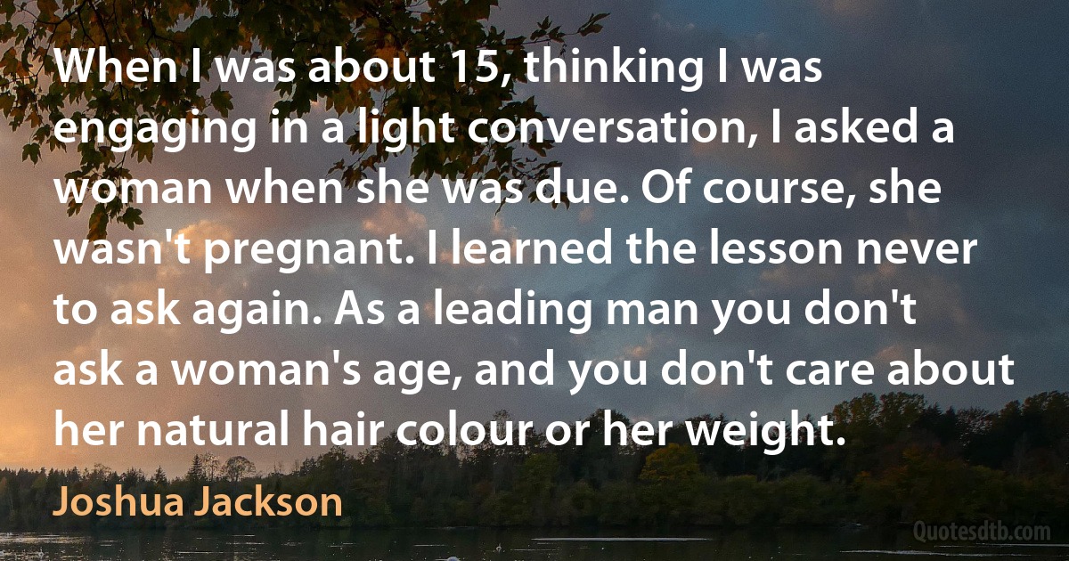 When I was about 15, thinking I was engaging in a light conversation, I asked a woman when she was due. Of course, she wasn't pregnant. I learned the lesson never to ask again. As a leading man you don't ask a woman's age, and you don't care about her natural hair colour or her weight. (Joshua Jackson)