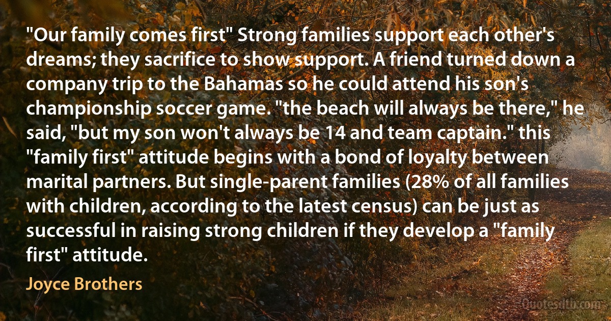 "Our family comes first" Strong families support each other's dreams; they sacrifice to show support. A friend turned down a company trip to the Bahamas so he could attend his son's championship soccer game. "the beach will always be there," he said, "but my son won't always be 14 and team captain." this "family first" attitude begins with a bond of loyalty between marital partners. But single-parent families (28% of all families with children, according to the latest census) can be just as successful in raising strong children if they develop a "family first" attitude. (Joyce Brothers)