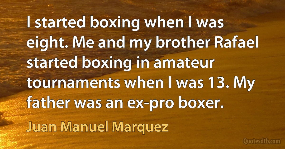 I started boxing when I was eight. Me and my brother Rafael started boxing in amateur tournaments when I was 13. My father was an ex-pro boxer. (Juan Manuel Marquez)