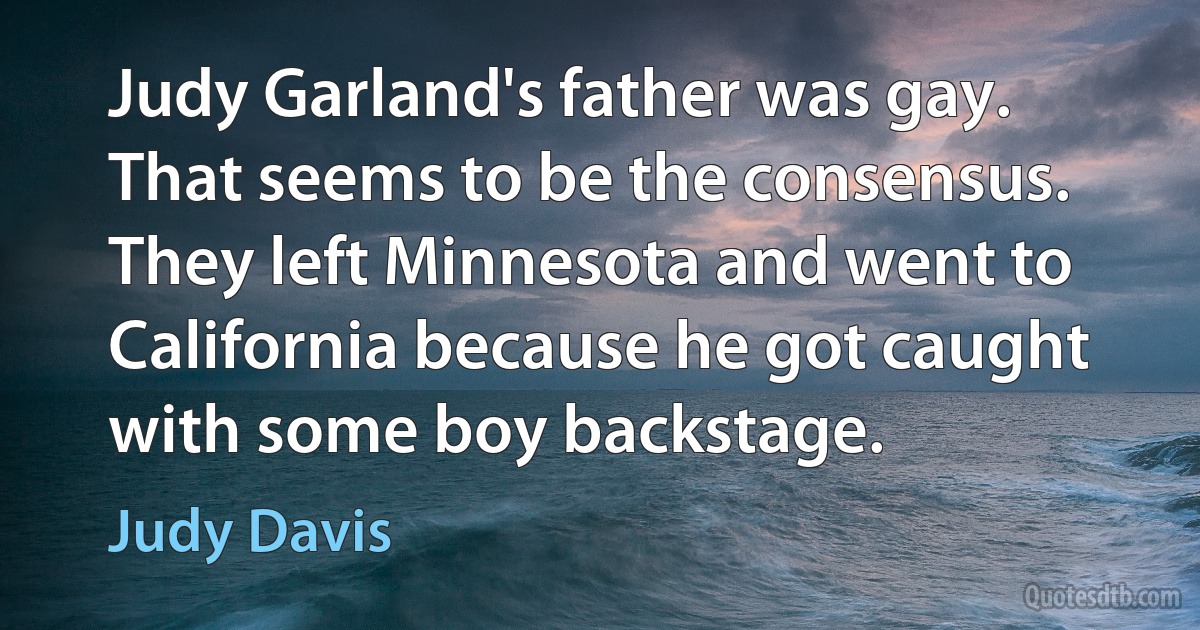 Judy Garland's father was gay. That seems to be the consensus. They left Minnesota and went to California because he got caught with some boy backstage. (Judy Davis)