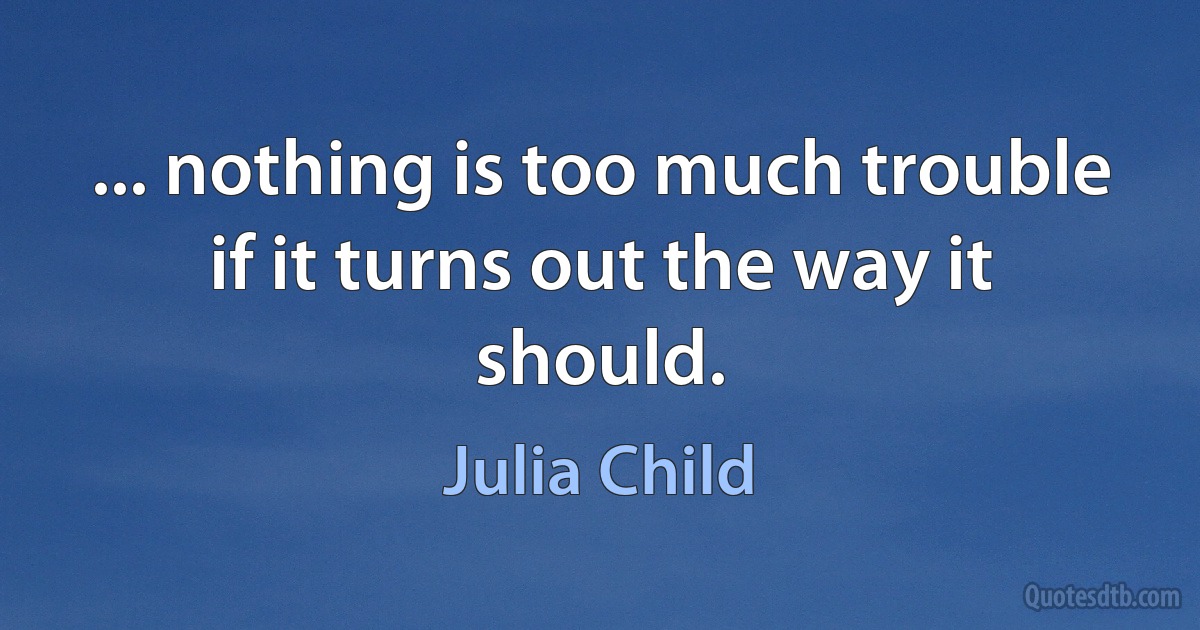 ... nothing is too much trouble if it turns out the way it should. (Julia Child)