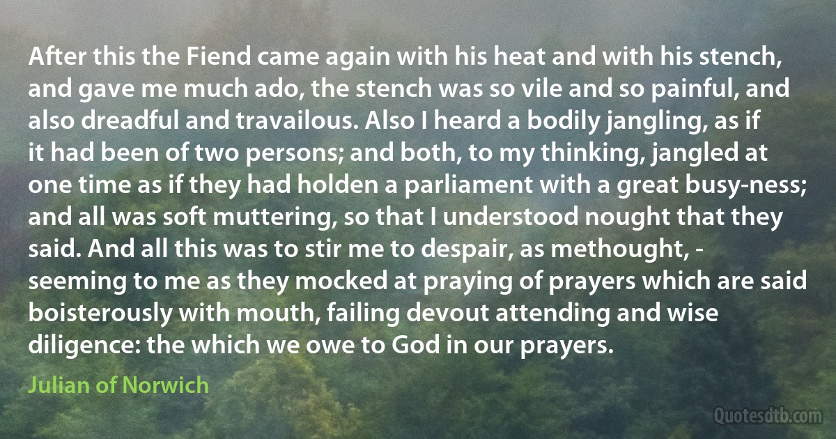 After this the Fiend came again with his heat and with his stench, and gave me much ado, the stench was so vile and so painful, and also dreadful and travailous. Also I heard a bodily jangling, as if it had been of two persons; and both, to my thinking, jangled at one time as if they had holden a parliament with a great busy-ness; and all was soft muttering, so that I understood nought that they said. And all this was to stir me to despair, as methought, - seeming to me as they mocked at praying of prayers which are said boisterously with mouth, failing devout attending and wise diligence: the which we owe to God in our prayers. (Julian of Norwich)