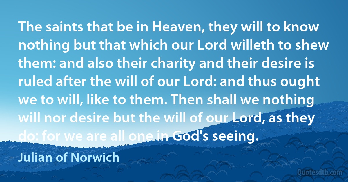 The saints that be in Heaven, they will to know nothing but that which our Lord willeth to shew them: and also their charity and their desire is ruled after the will of our Lord: and thus ought we to will, like to them. Then shall we nothing will nor desire but the will of our Lord, as they do: for we are all one in God's seeing. (Julian of Norwich)