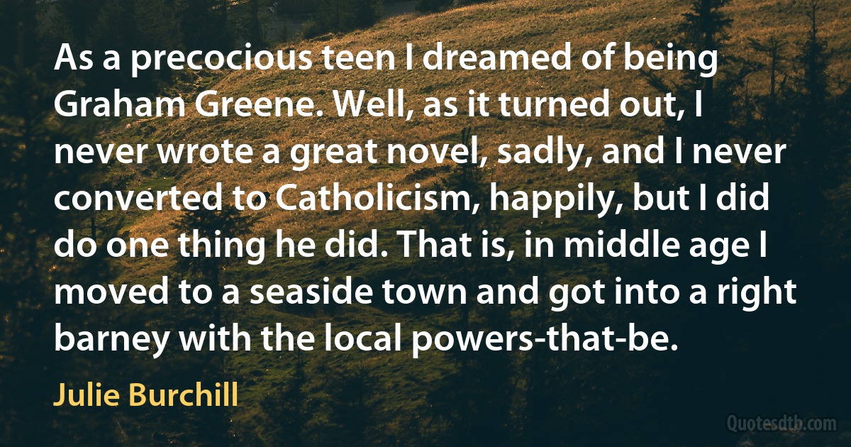 As a precocious teen I dreamed of being Graham Greene. Well, as it turned out, I never wrote a great novel, sadly, and I never converted to Catholicism, happily, but I did do one thing he did. That is, in middle age I moved to a seaside town and got into a right barney with the local powers-that-be. (Julie Burchill)