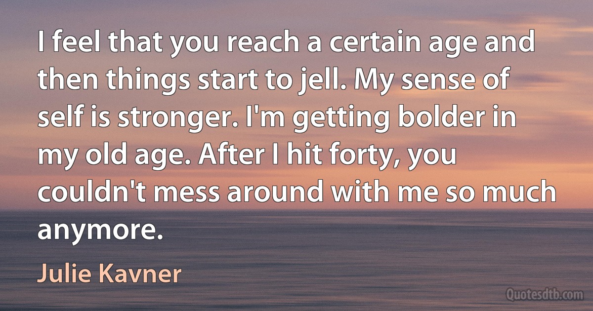 I feel that you reach a certain age and then things start to jell. My sense of self is stronger. I'm getting bolder in my old age. After I hit forty, you couldn't mess around with me so much anymore. (Julie Kavner)