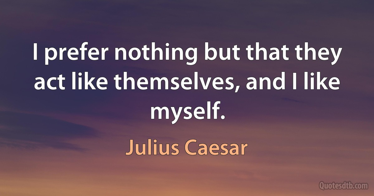 I prefer nothing but that they act like themselves, and I like myself. (Julius Caesar)