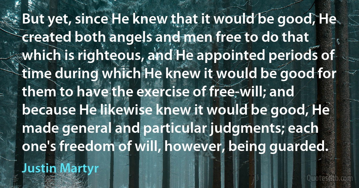 But yet, since He knew that it would be good, He created both angels and men free to do that which is righteous, and He appointed periods of time during which He knew it would be good for them to have the exercise of free-will; and because He likewise knew it would be good, He made general and particular judgments; each one's freedom of will, however, being guarded. (Justin Martyr)