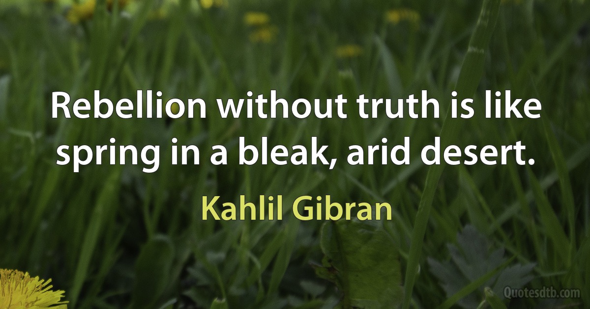 Rebellion without truth is like spring in a bleak, arid desert. (Kahlil Gibran)