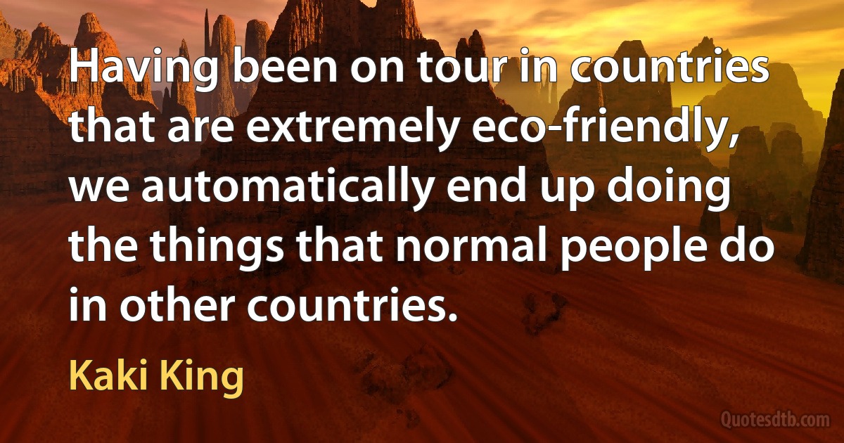 Having been on tour in countries that are extremely eco-friendly, we automatically end up doing the things that normal people do in other countries. (Kaki King)