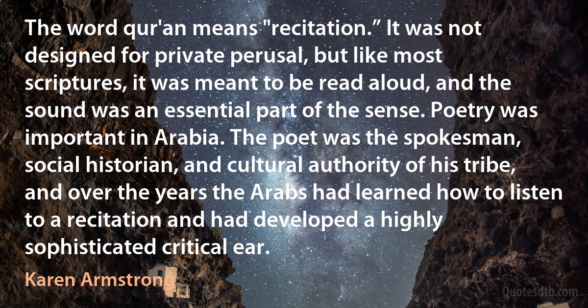 The word qur'an means "recitation.” It was not designed for private perusal, but like most scriptures, it was meant to be read aloud, and the sound was an essential part of the sense. Poetry was important in Arabia. The poet was the spokesman, social historian, and cultural authority of his tribe, and over the years the Arabs had learned how to listen to a recitation and had developed a highly sophisticated critical ear. (Karen Armstrong)