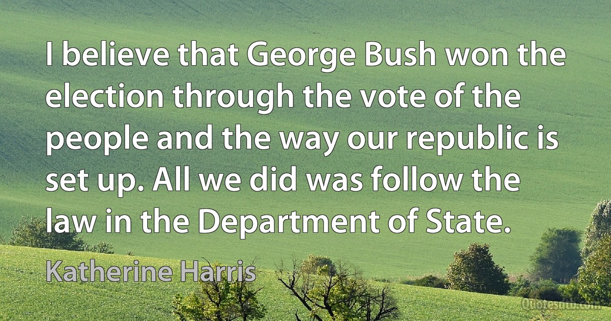 I believe that George Bush won the election through the vote of the people and the way our republic is set up. All we did was follow the law in the Department of State. (Katherine Harris)