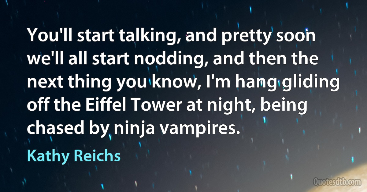 You'll start talking, and pretty soon we'll all start nodding, and then the next thing you know, I'm hang gliding off the Eiffel Tower at night, being chased by ninja vampires. (Kathy Reichs)