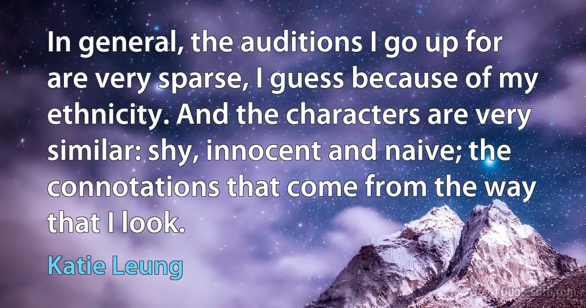 In general, the auditions I go up for are very sparse, I guess because of my ethnicity. And the characters are very similar: shy, innocent and naive; the connotations that come from the way that I look. (Katie Leung)