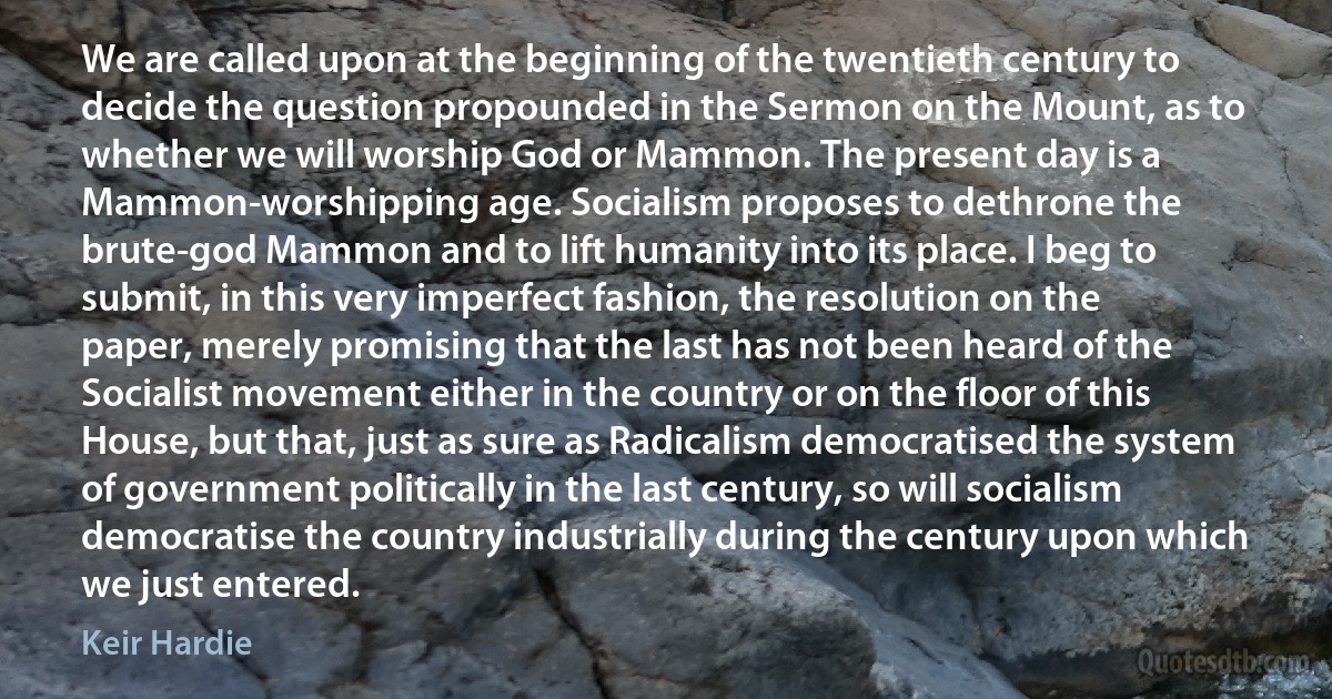 We are called upon at the beginning of the twentieth century to decide the question propounded in the Sermon on the Mount, as to whether we will worship God or Mammon. The present day is a Mammon-worshipping age. Socialism proposes to dethrone the brute-god Mammon and to lift humanity into its place. I beg to submit, in this very imperfect fashion, the resolution on the paper, merely promising that the last has not been heard of the Socialist movement either in the country or on the floor of this House, but that, just as sure as Radicalism democratised the system of government politically in the last century, so will socialism democratise the country industrially during the century upon which we just entered. (Keir Hardie)