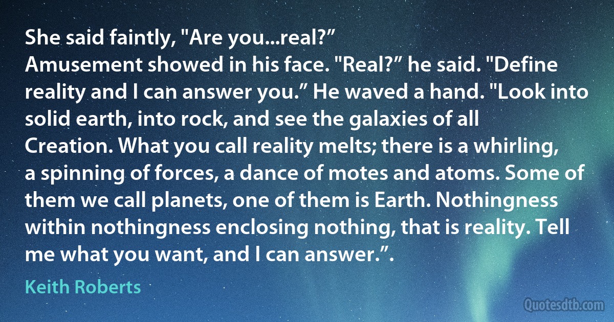 She said faintly, "Are you...real?”
Amusement showed in his face. "Real?” he said. "Define reality and I can answer you.” He waved a hand. "Look into solid earth, into rock, and see the galaxies of all Creation. What you call reality melts; there is a whirling, a spinning of forces, a dance of motes and atoms. Some of them we call planets, one of them is Earth. Nothingness within nothingness enclosing nothing, that is reality. Tell me what you want, and I can answer.”. (Keith Roberts)