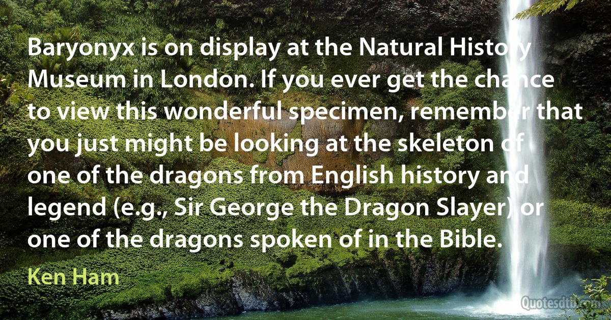 Baryonyx is on display at the Natural History Museum in London. If you ever get the chance to view this wonderful specimen, remember that you just might be looking at the skeleton of one of the dragons from English history and legend (e.g., Sir George the Dragon Slayer) or one of the dragons spoken of in the Bible. (Ken Ham)