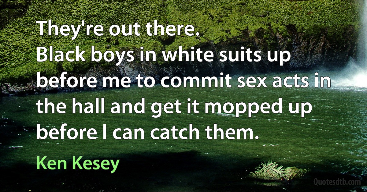 They're out there.
Black boys in white suits up before me to commit sex acts in the hall and get it mopped up before I can catch them. (Ken Kesey)