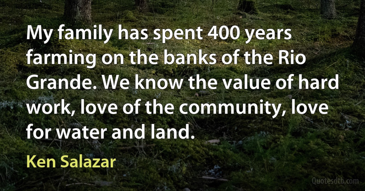 My family has spent 400 years farming on the banks of the Rio Grande. We know the value of hard work, love of the community, love for water and land. (Ken Salazar)