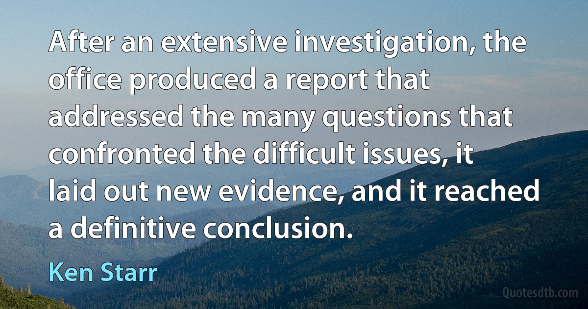 After an extensive investigation, the office produced a report that addressed the many questions that confronted the difficult issues, it laid out new evidence, and it reached a definitive conclusion. (Ken Starr)