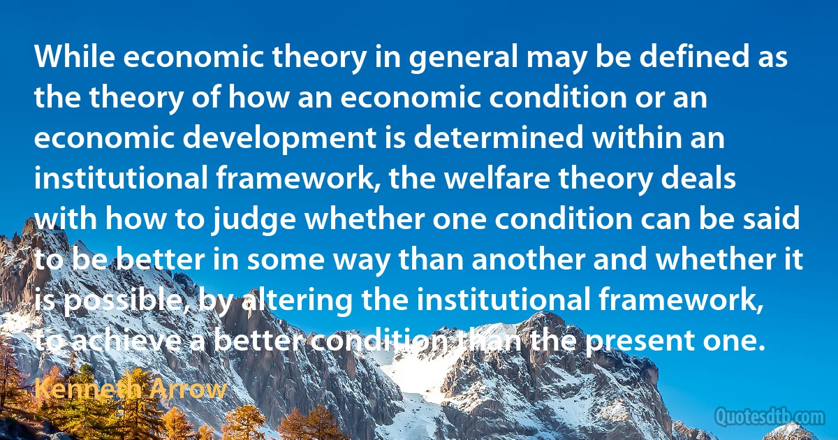 While economic theory in general may be defined as the theory of how an economic condition or an economic development is determined within an institutional framework, the welfare theory deals with how to judge whether one condition can be said to be better in some way than another and whether it is possible, by altering the institutional framework, to achieve a better condition than the present one. (Kenneth Arrow)