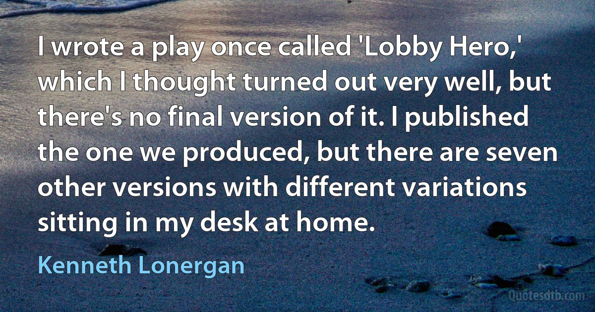 I wrote a play once called 'Lobby Hero,' which I thought turned out very well, but there's no final version of it. I published the one we produced, but there are seven other versions with different variations sitting in my desk at home. (Kenneth Lonergan)