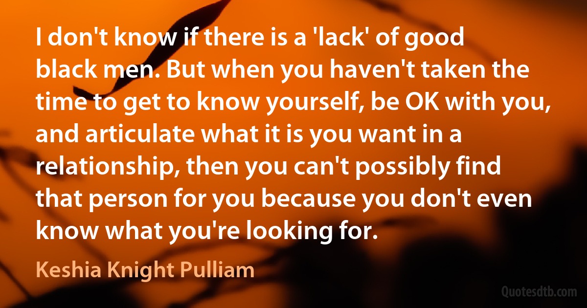 I don't know if there is a 'lack' of good black men. But when you haven't taken the time to get to know yourself, be OK with you, and articulate what it is you want in a relationship, then you can't possibly find that person for you because you don't even know what you're looking for. (Keshia Knight Pulliam)