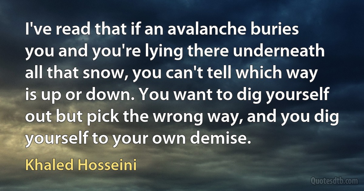 I've read that if an avalanche buries you and you're lying there underneath all that snow, you can't tell which way is up or down. You want to dig yourself out but pick the wrong way, and you dig yourself to your own demise. (Khaled Hosseini)