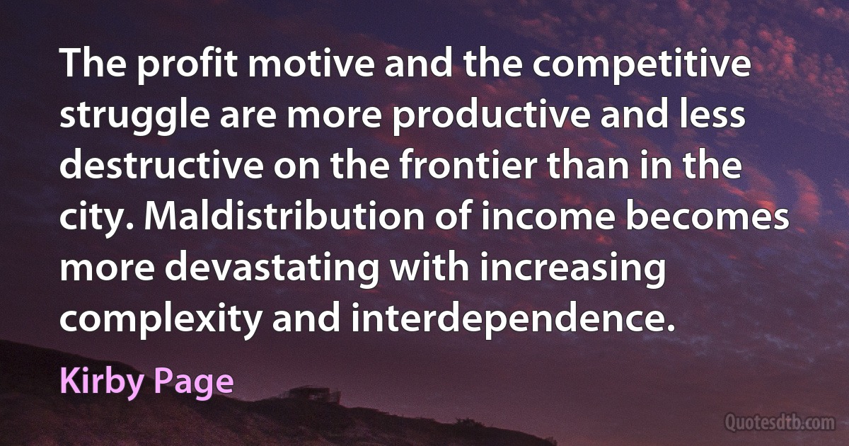 The profit motive and the competitive struggle are more productive and less destructive on the frontier than in the city. Maldistribution of income becomes more devastating with increasing complexity and interdependence. (Kirby Page)