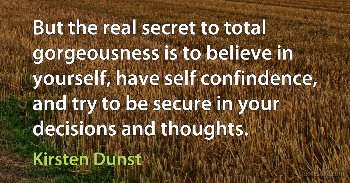 But the real secret to total gorgeousness is to believe in yourself, have self confindence, and try to be secure in your decisions and thoughts. (Kirsten Dunst)