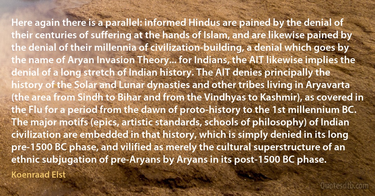 Here again there is a parallel: informed Hindus are pained by the denial of their centuries of suffering at the hands of Islam, and are likewise pained by the denial of their millennia of civilization-building, a denial which goes by the name of Aryan Invasion Theory... for Indians, the AIT likewise implies the denial of a long stretch of Indian history. The AIT denies principally the history of the Solar and Lunar dynasties and other tribes living in Aryavarta (the area from Sindh to Bihar and from the Vindhyas to Kashmir), as covered in the Flu for a period from the dawn of proto-history to the 1st millennium BC. The major motifs (epics, artistic standards, schools of philosophy) of Indian civilization are embedded in that history, which is simply denied in its long pre-1500 BC phase, and vilified as merely the cultural superstructure of an ethnic subjugation of pre-Aryans by Aryans in its post-1500 BC phase. (Koenraad Elst)