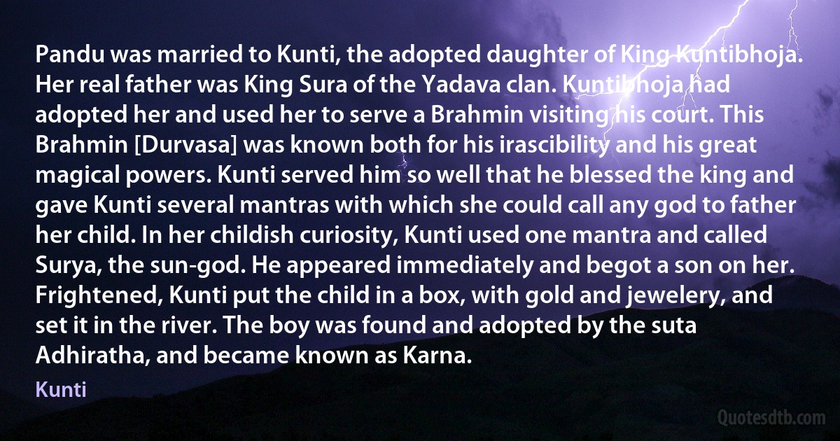 Pandu was married to Kunti, the adopted daughter of King Kuntibhoja. Her real father was King Sura of the Yadava clan. Kuntibhoja had adopted her and used her to serve a Brahmin visiting his court. This Brahmin [Durvasa] was known both for his irascibility and his great magical powers. Kunti served him so well that he blessed the king and gave Kunti several mantras with which she could call any god to father her child. In her childish curiosity, Kunti used one mantra and called Surya, the sun-god. He appeared immediately and begot a son on her. Frightened, Kunti put the child in a box, with gold and jewelery, and set it in the river. The boy was found and adopted by the suta Adhiratha, and became known as Karna. (Kunti)