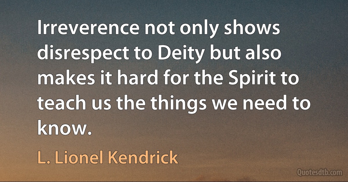 Irreverence not only shows disrespect to Deity but also makes it hard for the Spirit to teach us the things we need to know. (L. Lionel Kendrick)