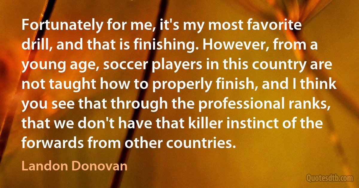 Fortunately for me, it's my most favorite drill, and that is finishing. However, from a young age, soccer players in this country are not taught how to properly finish, and I think you see that through the professional ranks, that we don't have that killer instinct of the forwards from other countries. (Landon Donovan)