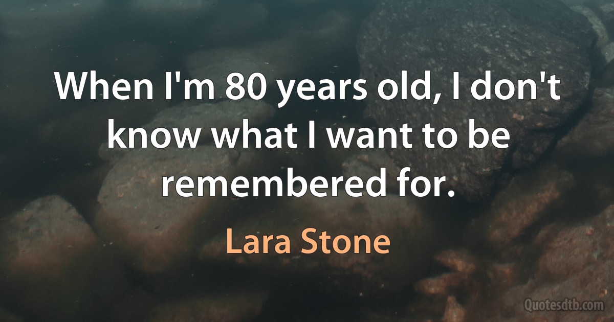 When I'm 80 years old, I don't know what I want to be remembered for. (Lara Stone)