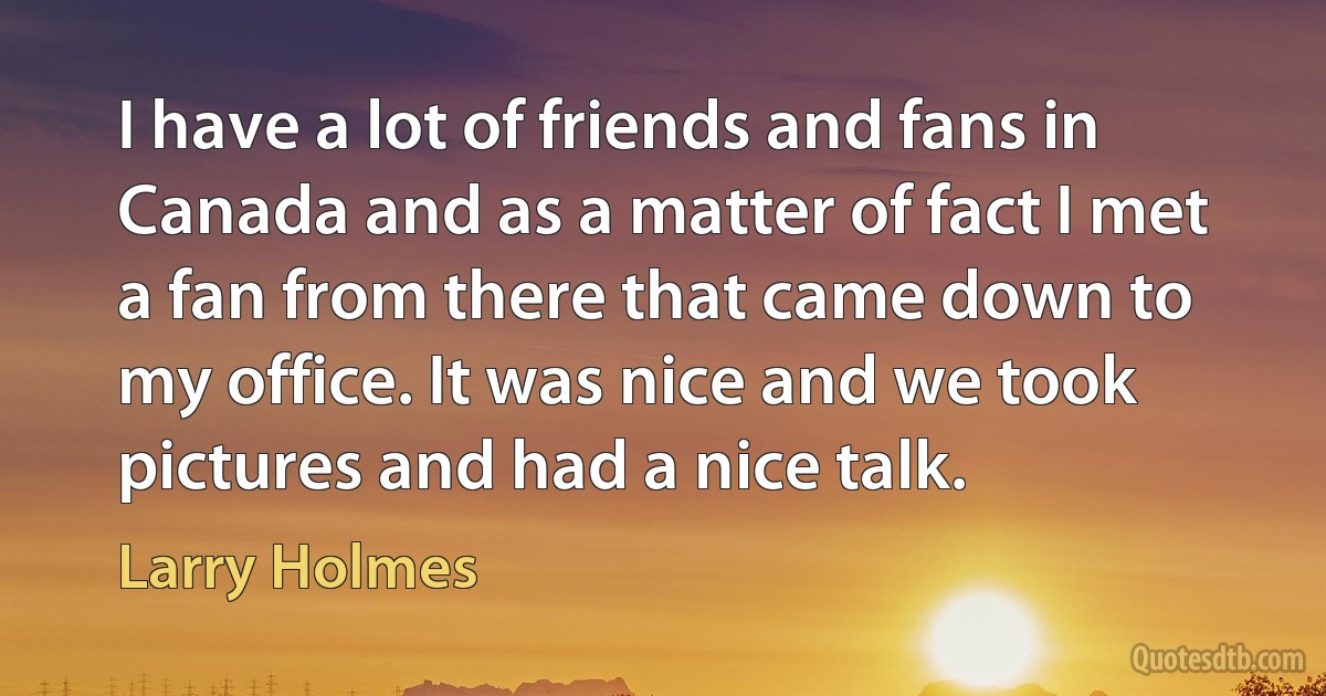 I have a lot of friends and fans in Canada and as a matter of fact I met a fan from there that came down to my office. It was nice and we took pictures and had a nice talk. (Larry Holmes)