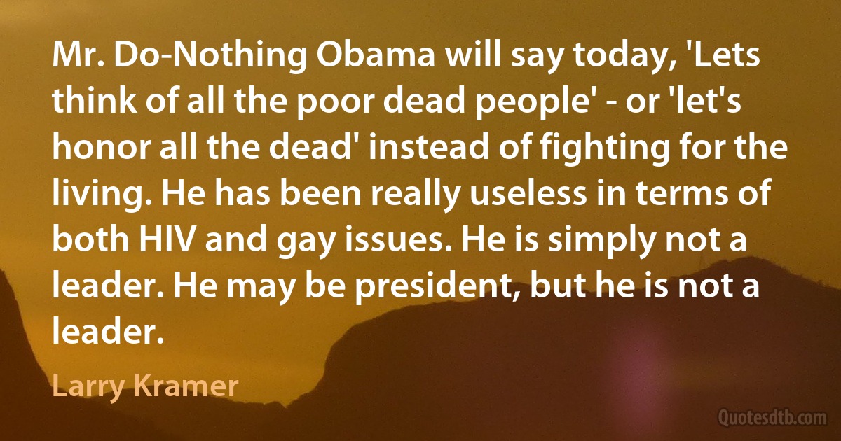 Mr. Do-Nothing Obama will say today, 'Lets think of all the poor dead people' - or 'let's honor all the dead' instead of fighting for the living. He has been really useless in terms of both HIV and gay issues. He is simply not a leader. He may be president, but he is not a leader. (Larry Kramer)