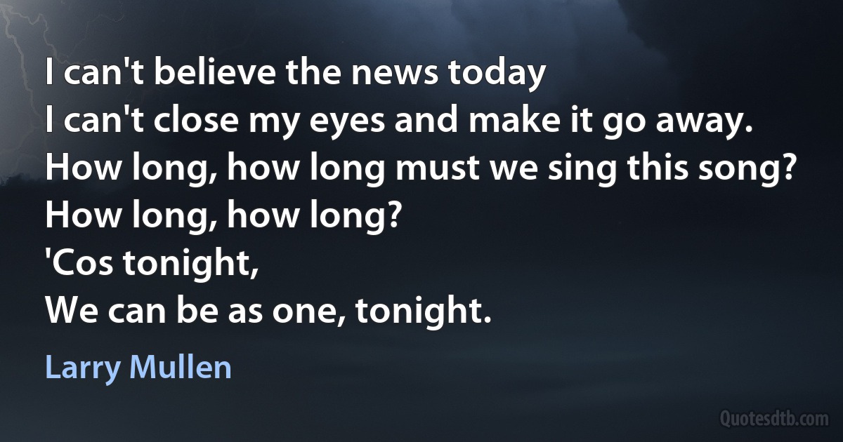 I can't believe the news today
I can't close my eyes and make it go away.
How long, how long must we sing this song?
How long, how long?
'Cos tonight,
We can be as one, tonight. (Larry Mullen)