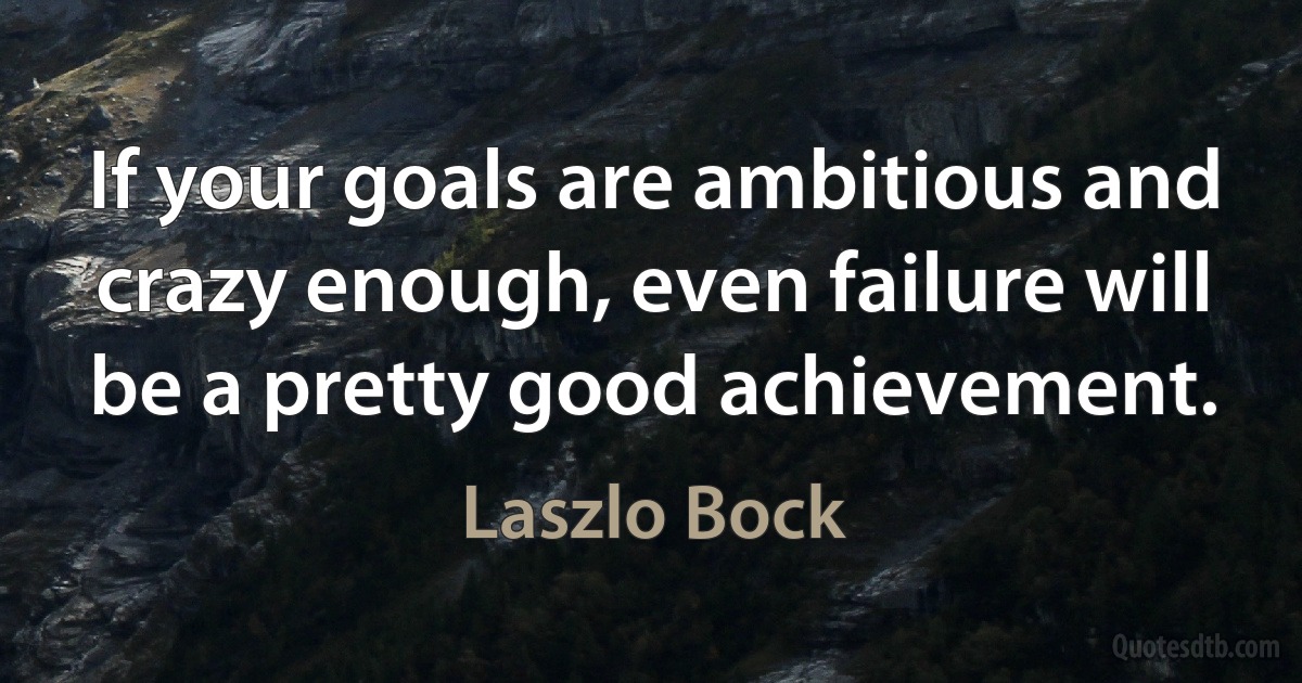 If your goals are ambitious and crazy enough, even failure will be a pretty good achievement. (Laszlo Bock)