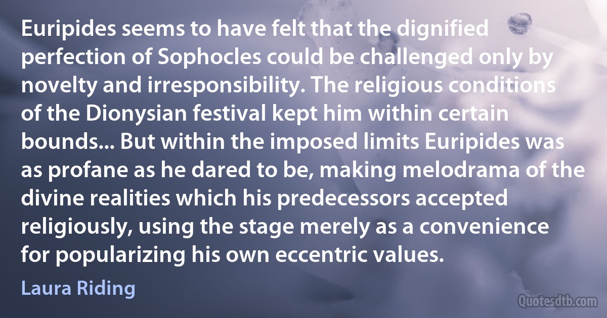 Euripides seems to have felt that the dignified perfection of Sophocles could be challenged only by novelty and irresponsibility. The religious conditions of the Dionysian festival kept him within certain bounds... But within the imposed limits Euripides was as profane as he dared to be, making melodrama of the divine realities which his predecessors accepted religiously, using the stage merely as a convenience for popularizing his own eccentric values. (Laura Riding)