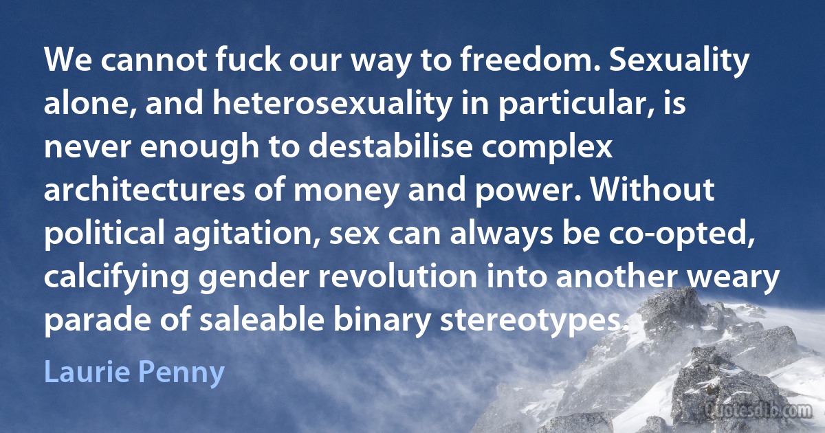 We cannot fuck our way to freedom. Sexuality alone, and heterosexuality in particular, is never enough to destabilise complex architectures of money and power. Without political agitation, sex can always be co-opted, calcifying gender revolution into another weary parade of saleable binary stereotypes. (Laurie Penny)