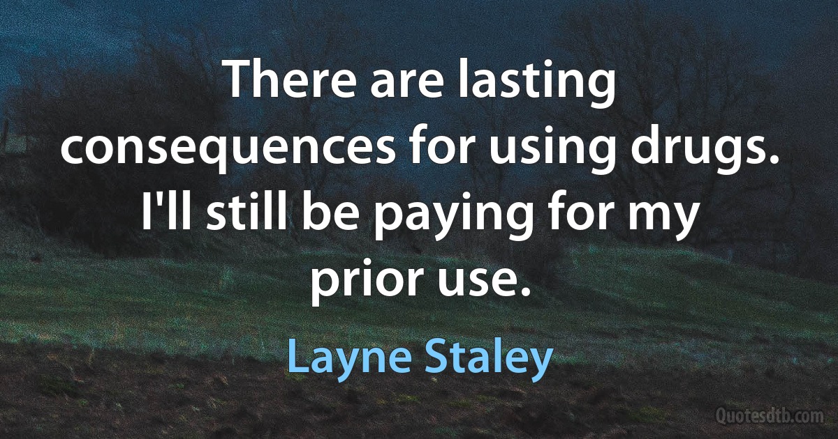 There are lasting consequences for using drugs. I'll still be paying for my prior use. (Layne Staley)