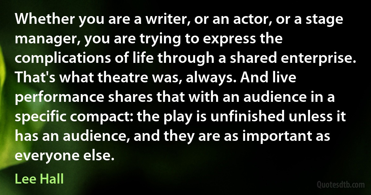 Whether you are a writer, or an actor, or a stage manager, you are trying to express the complications of life through a shared enterprise. That's what theatre was, always. And live performance shares that with an audience in a specific compact: the play is unfinished unless it has an audience, and they are as important as everyone else. (Lee Hall)