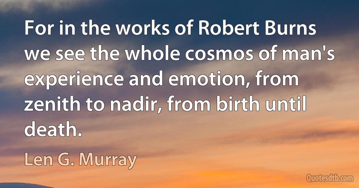 For in the works of Robert Burns we see the whole cosmos of man's experience and emotion, from zenith to nadir, from birth until death. (Len G. Murray)