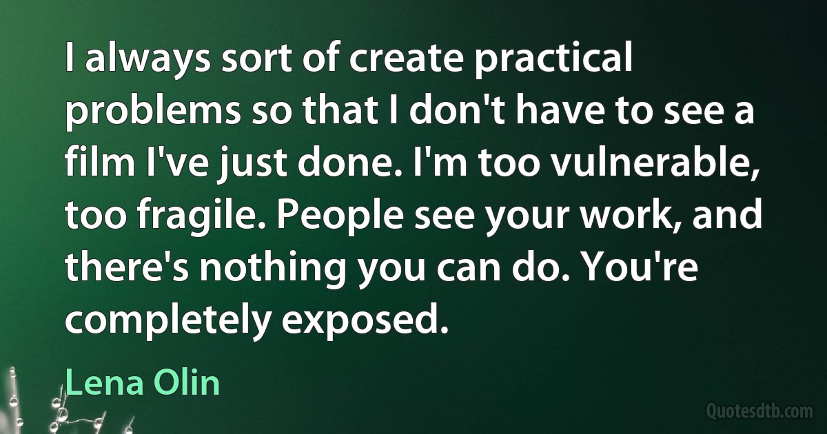 I always sort of create practical problems so that I don't have to see a film I've just done. I'm too vulnerable, too fragile. People see your work, and there's nothing you can do. You're completely exposed. (Lena Olin)