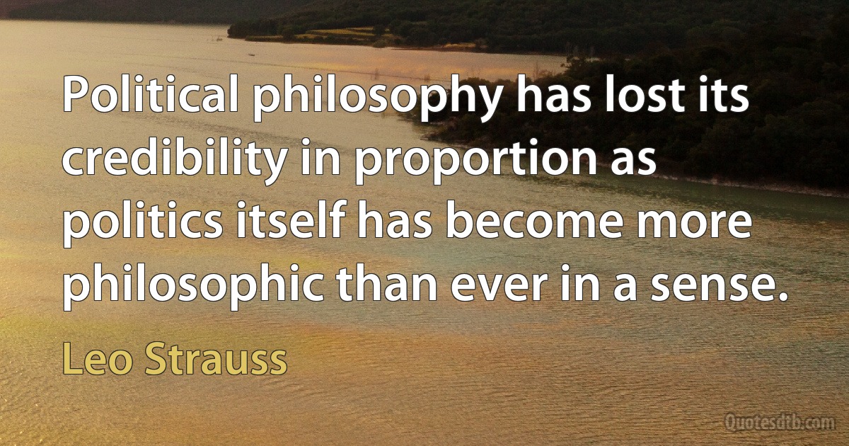 Political philosophy has lost its credibility in proportion as politics itself has become more philosophic than ever in a sense. (Leo Strauss)