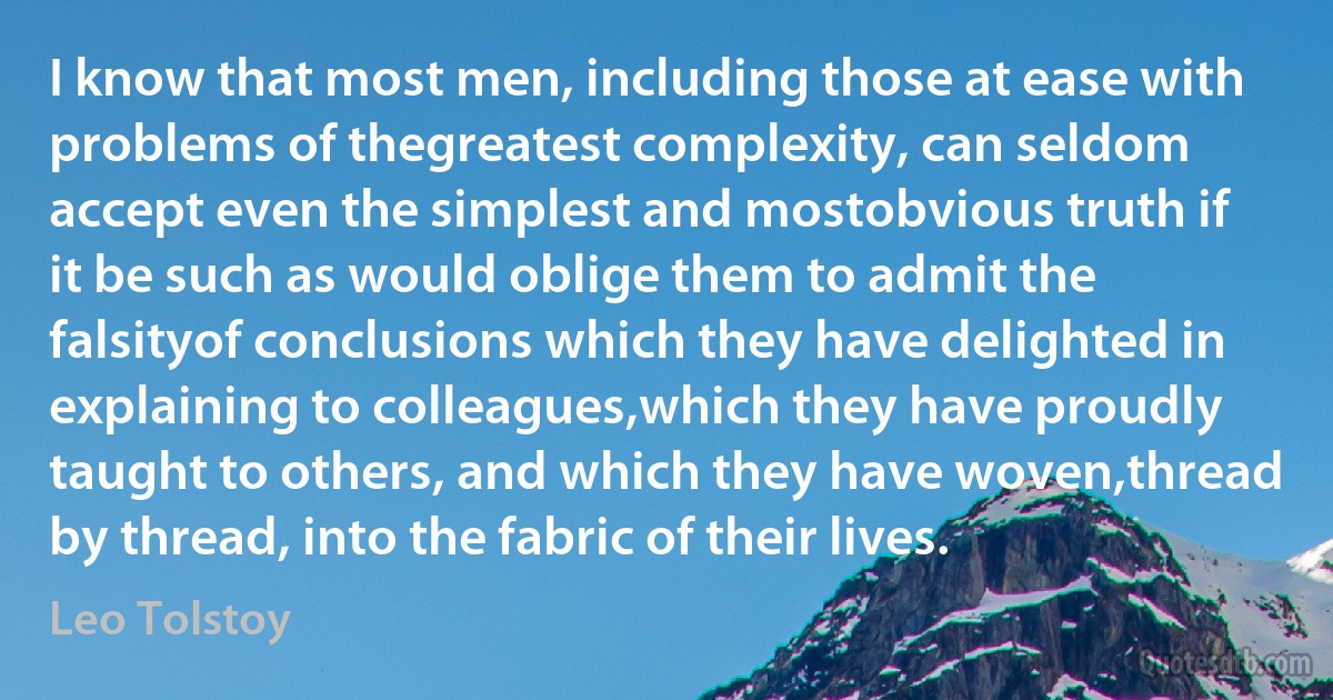 I know that most men, including those at ease with problems of thegreatest complexity, can seldom accept even the simplest and mostobvious truth if it be such as would oblige them to admit the falsityof conclusions which they have delighted in explaining to colleagues,which they have proudly taught to others, and which they have woven,thread by thread, into the fabric of their lives. (Leo Tolstoy)