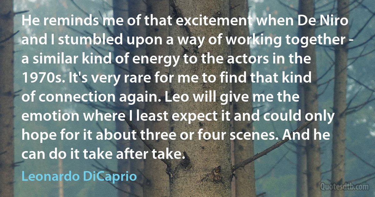 He reminds me of that excitement when De Niro and I stumbled upon a way of working together - a similar kind of energy to the actors in the 1970s. It's very rare for me to find that kind of connection again. Leo will give me the emotion where I least expect it and could only hope for it about three or four scenes. And he can do it take after take. (Leonardo DiCaprio)