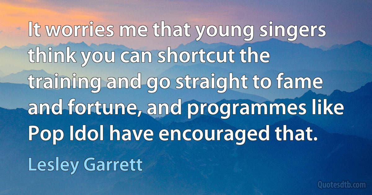 It worries me that young singers think you can shortcut the training and go straight to fame and fortune, and programmes like Pop Idol have encouraged that. (Lesley Garrett)